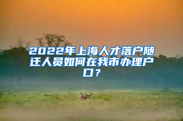 2022年上海人才落户随迁人员如何在我市办理户口？