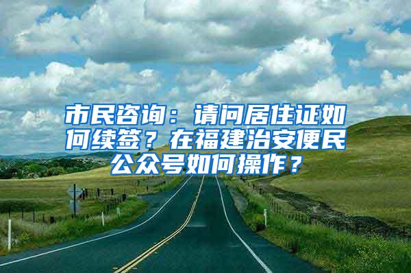 市民咨询：请问居住证如何续签？在福建治安便民公众号如何操作？