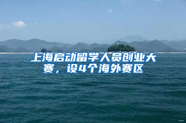 上海启动留学人员创业大赛，设4个海外赛区