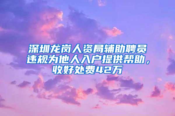 深圳龙岗人资局辅助聘员违规为他人入户提供帮助，收好处费42万