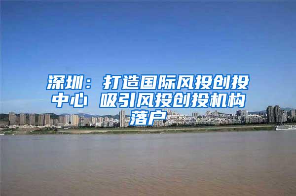 深圳：打造国际风投创投中心 吸引风投创投机构落户