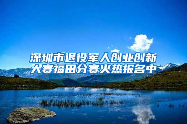 深圳市退役军人创业创新大赛福田分赛火热报名中
