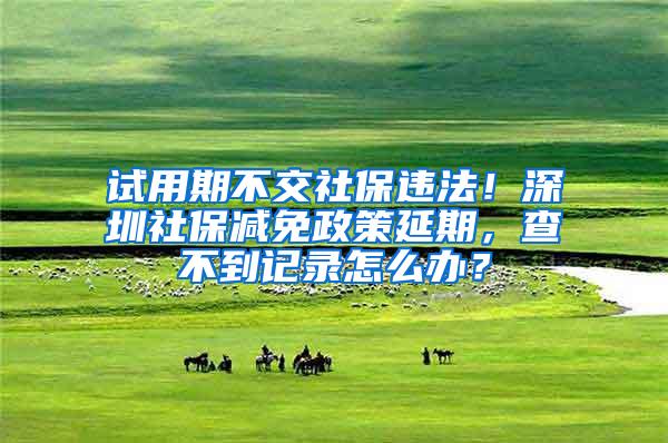 试用期不交社保违法！深圳社保减免政策延期，查不到记录怎么办？