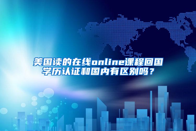 美国读的在线online课程回国学历认证和国内有区别吗？
