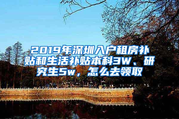 2019年深圳入户租房补贴和生活补贴本科3W、研究生5w，怎么去领取