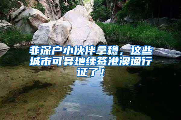 非深户小伙伴拿稳，这些城市可异地续签港澳通行证了！