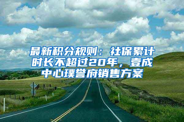 最新积分规则：社保累计时长不超过20年，壹成中心璞誉府销售方案