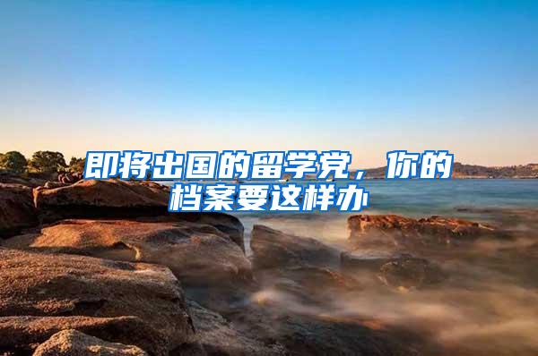 即将出国的留学党，你的档案要这样办