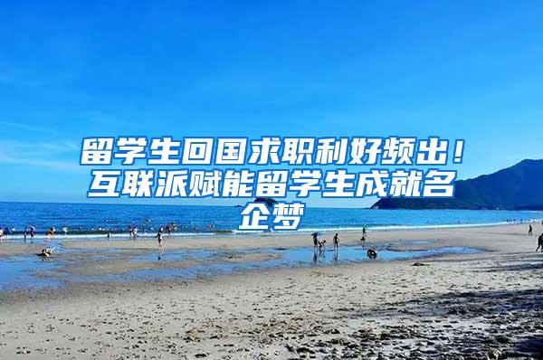 留学生回国求职利好频出！互联派赋能留学生成就名企梦