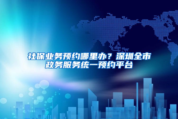社保业务预约哪里办？深圳全市政务服务统一预约平台