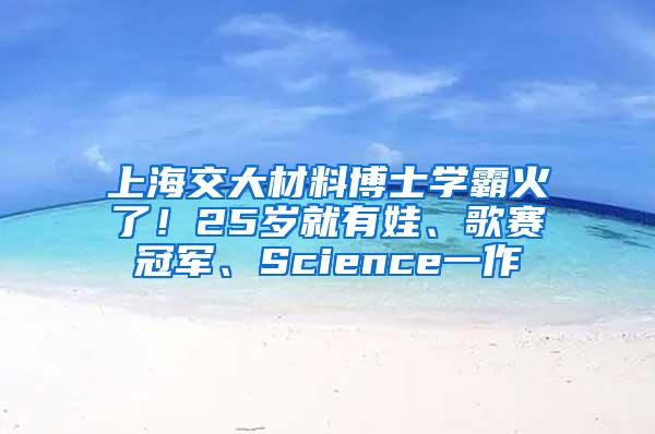 上海交大材料博士学霸火了！25岁就有娃、歌赛冠军、Science一作