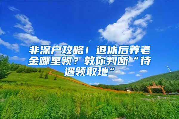 非深户攻略！退休后养老金哪里领？教你判断“待遇领取地”