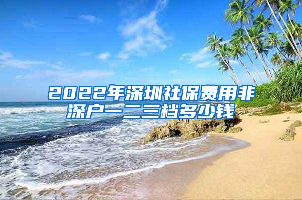 2022年深圳社保费用非深户一二三档多少钱