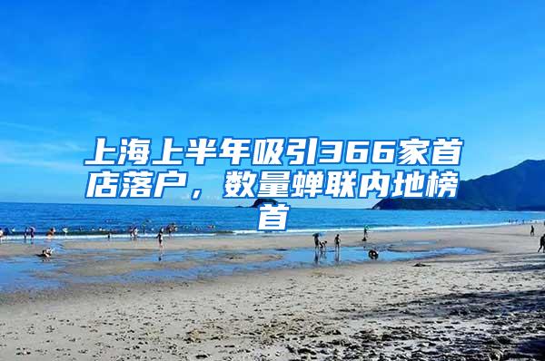 上海上半年吸引366家首店落户，数量蝉联内地榜首