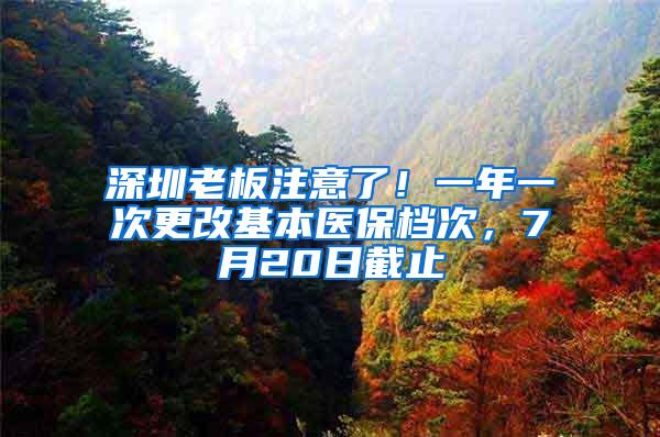 深圳老板注意了！一年一次更改基本医保档次，7月20日截止