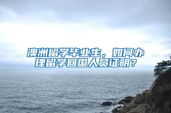 澳洲留学毕业生，如何办理留学回国人员证明？