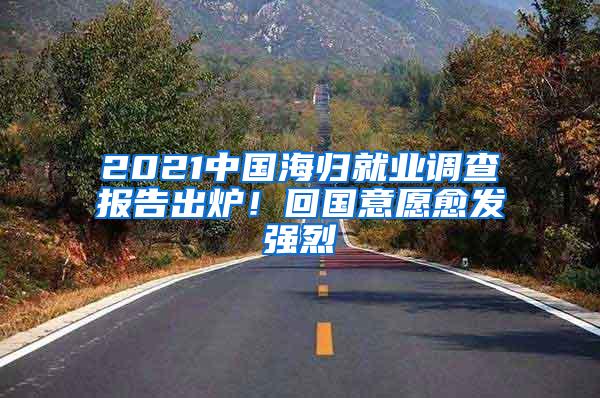 2021中国海归就业调查报告出炉！回国意愿愈发强烈