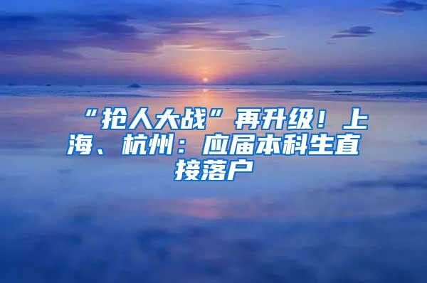 “抢人大战”再升级！上海、杭州：应届本科生直接落户