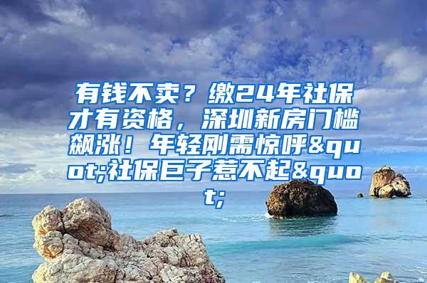 有钱不卖？缴24年社保才有资格，深圳新房门槛飙涨！年轻刚需惊呼"社保巨子惹不起"