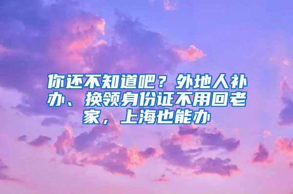 你还不知道吧？外地人补办、换领身份证不用回老家，上海也能办