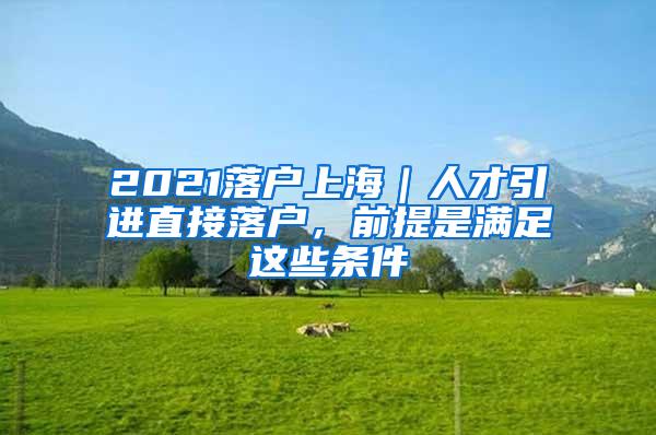 2021落户上海｜人才引进直接落户，前提是满足这些条件