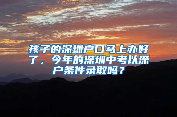 孩子的深圳户口马上办好了，今年的深圳中考以深户条件录取吗？