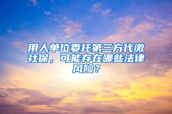 用人单位委托第三方代缴社保，可能存在哪些法律风险？