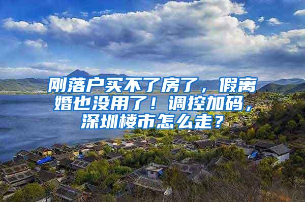 刚落户买不了房了，假离婚也没用了！调控加码，深圳楼市怎么走？
