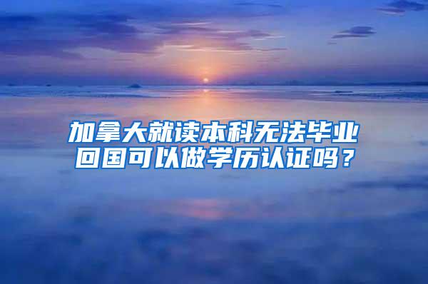 加拿大就读本科无法毕业回国可以做学历认证吗？