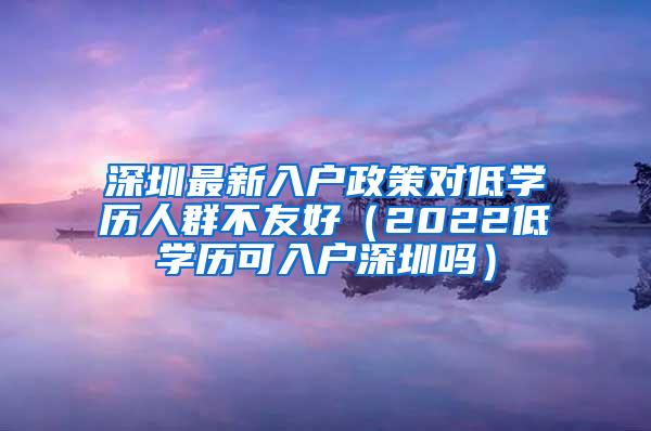 深圳最新入户政策对低学历人群不友好（2022低学历可入户深圳吗）