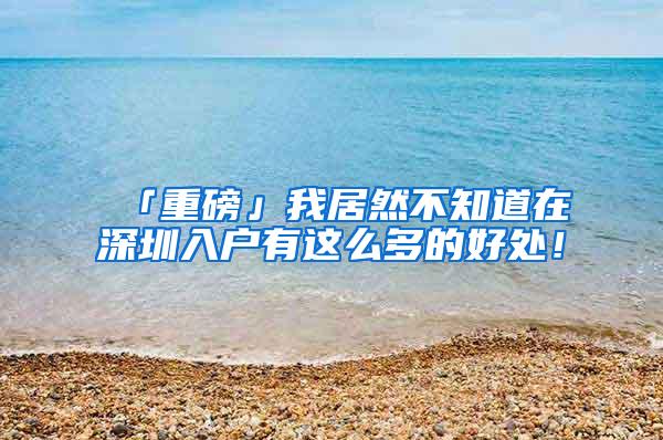 「重磅」我居然不知道在深圳入户有这么多的好处！