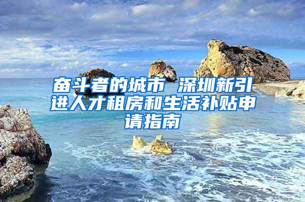奋斗者的城市 深圳新引进人才租房和生活补贴申请指南