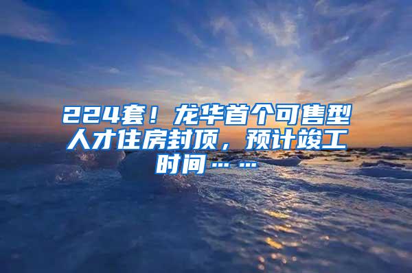 224套！龙华首个可售型人才住房封顶，预计竣工时间……