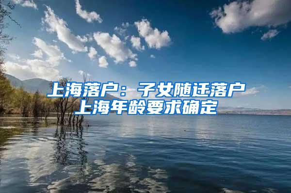 上海落户：子女随迁落户上海年龄要求确定