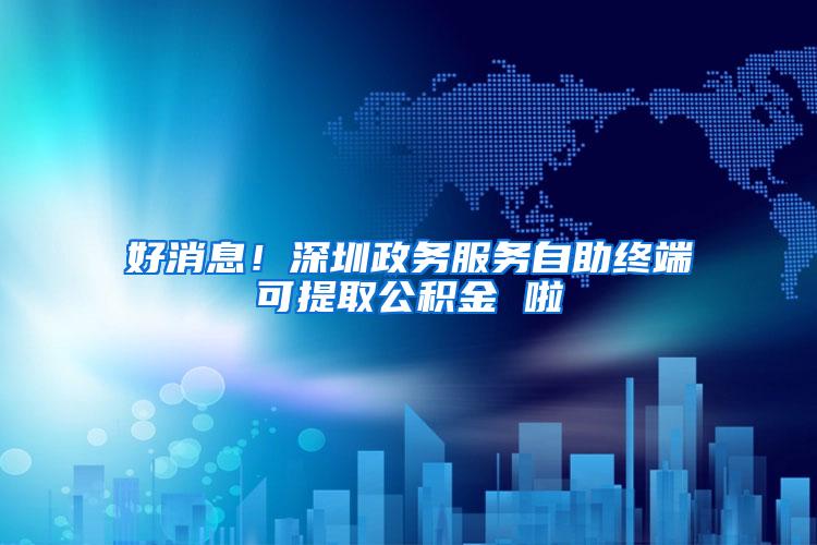 好消息！深圳政务服务自助终端可提取公积金 啦