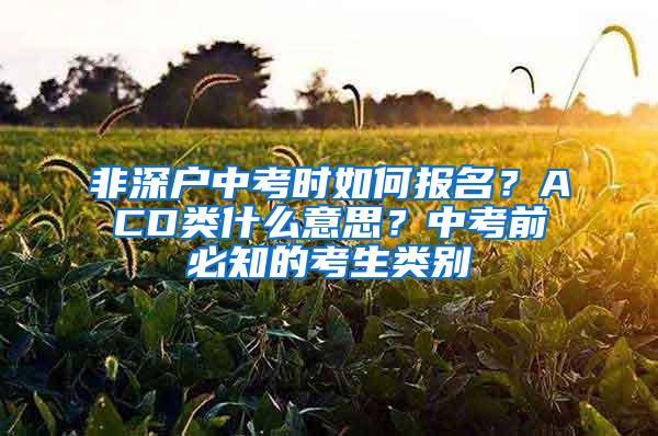 非深户中考时如何报名？ACD类什么意思？中考前必知的考生类别