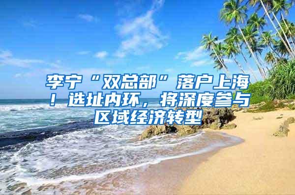 李宁“双总部”落户上海！选址内环，将深度参与区域经济转型