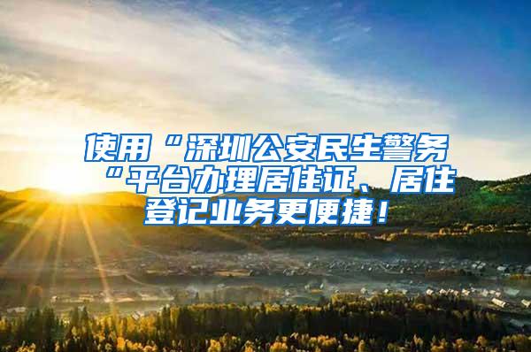 使用“深圳公安民生警务“平台办理居住证、居住登记业务更便捷！