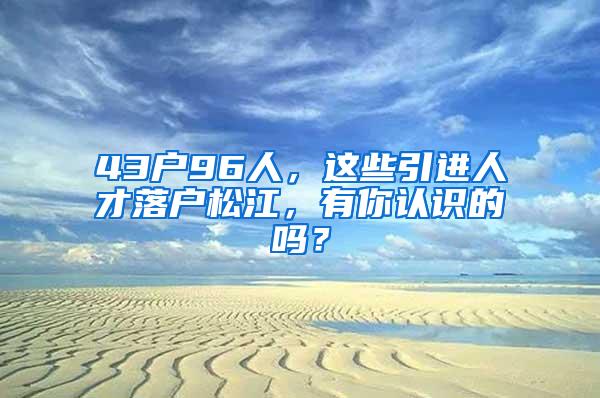 43户96人，这些引进人才落户松江，有你认识的吗？