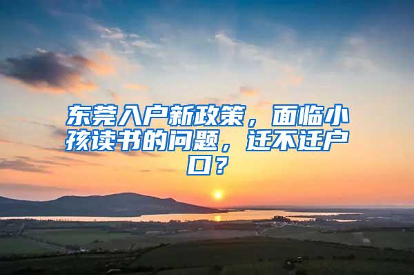 东莞入户新政策，面临小孩读书的问题，迁不迁户口？
