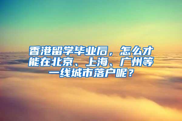香港留学毕业后，怎么才能在北京、上海、广州等一线城市落户呢？