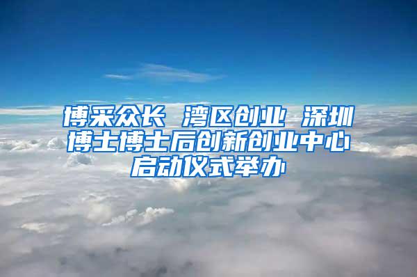 博采众长 湾区创业 深圳博士博士后创新创业中心启动仪式举办