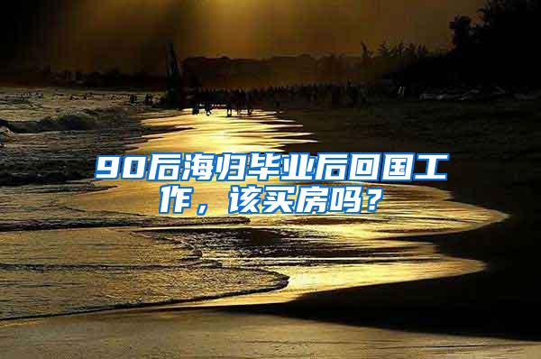 90后海归毕业后回国工作，该买房吗？