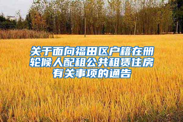 关于面向福田区户籍在册轮候人配租公共租赁住房有关事项的通告