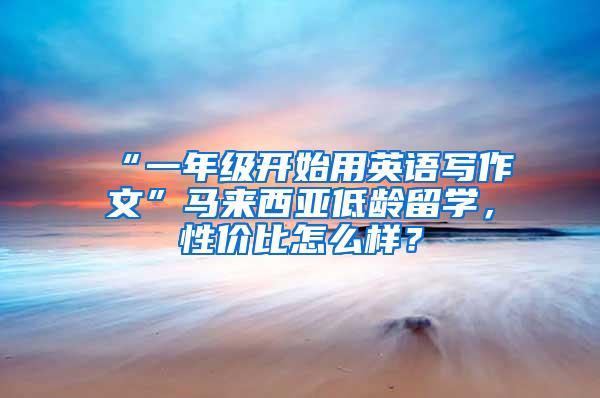 “一年级开始用英语写作文”马来西亚低龄留学，性价比怎么样？