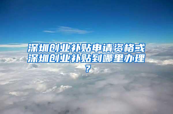 深圳创业补贴申请资格或深圳创业补贴到哪里办理？