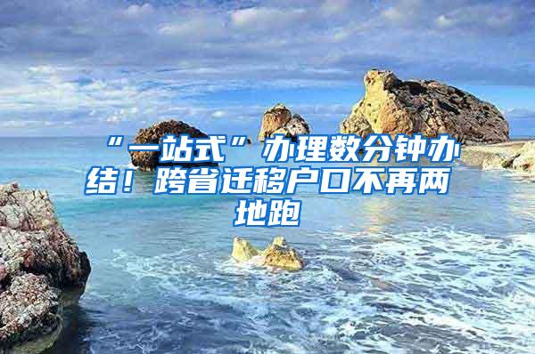 “一站式”办理数分钟办结！跨省迁移户口不再两地跑