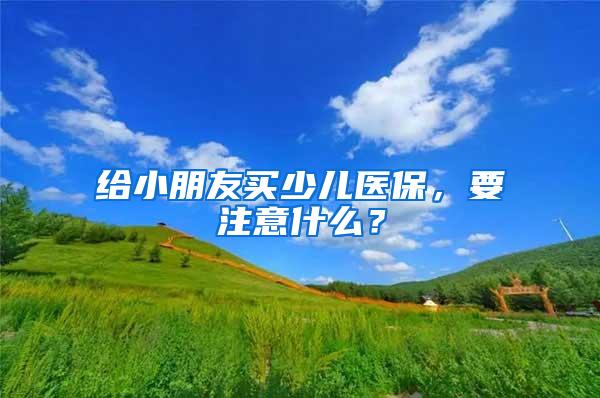 给小朋友买少儿医保，要注意什么？