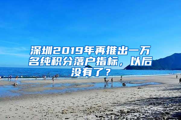 深圳2019年再推出一万名纯积分落户指标，以后没有了？