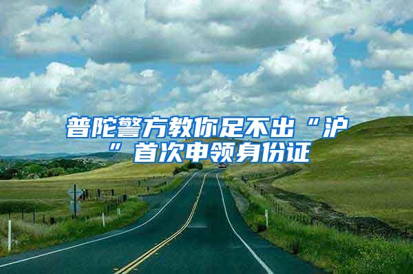 普陀警方教你足不出“沪”首次申领身份证